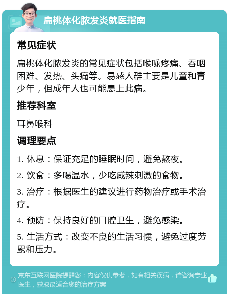 扁桃体化脓发炎就医指南 常见症状 扁桃体化脓发炎的常见症状包括喉咙疼痛、吞咽困难、发热、头痛等。易感人群主要是儿童和青少年，但成年人也可能患上此病。 推荐科室 耳鼻喉科 调理要点 1. 休息：保证充足的睡眠时间，避免熬夜。 2. 饮食：多喝温水，少吃咸辣刺激的食物。 3. 治疗：根据医生的建议进行药物治疗或手术治疗。 4. 预防：保持良好的口腔卫生，避免感染。 5. 生活方式：改变不良的生活习惯，避免过度劳累和压力。