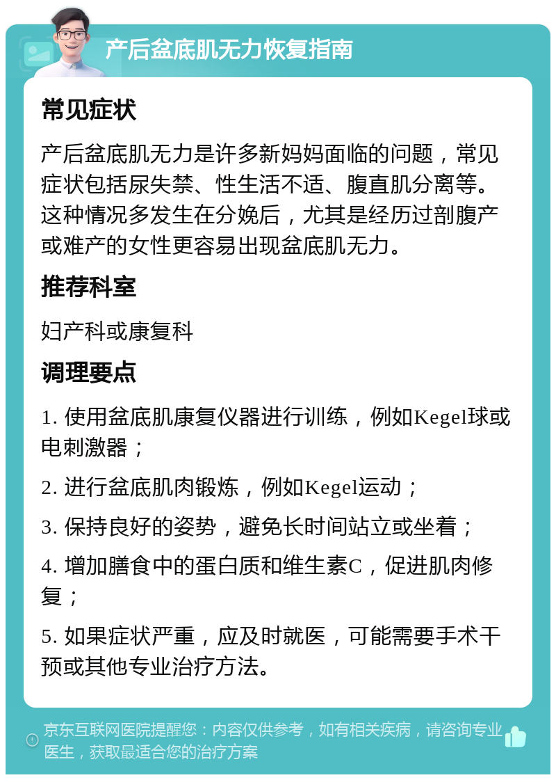 产后盆底肌无力恢复指南 常见症状 产后盆底肌无力是许多新妈妈面临的问题，常见症状包括尿失禁、性生活不适、腹直肌分离等。这种情况多发生在分娩后，尤其是经历过剖腹产或难产的女性更容易出现盆底肌无力。 推荐科室 妇产科或康复科 调理要点 1. 使用盆底肌康复仪器进行训练，例如Kegel球或电刺激器； 2. 进行盆底肌肉锻炼，例如Kegel运动； 3. 保持良好的姿势，避免长时间站立或坐着； 4. 增加膳食中的蛋白质和维生素C，促进肌肉修复； 5. 如果症状严重，应及时就医，可能需要手术干预或其他专业治疗方法。