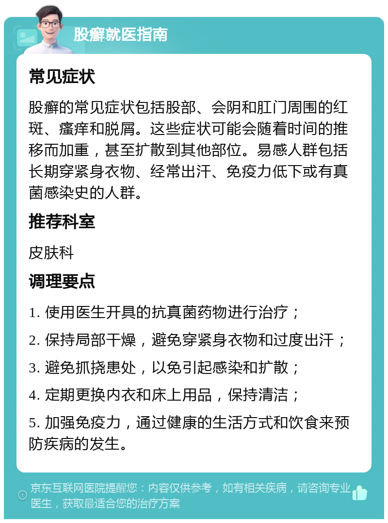 股癣就医指南 常见症状 股癣的常见症状包括股部、会阴和肛门周围的红斑、瘙痒和脱屑。这些症状可能会随着时间的推移而加重，甚至扩散到其他部位。易感人群包括长期穿紧身衣物、经常出汗、免疫力低下或有真菌感染史的人群。 推荐科室 皮肤科 调理要点 1. 使用医生开具的抗真菌药物进行治疗； 2. 保持局部干燥，避免穿紧身衣物和过度出汗； 3. 避免抓挠患处，以免引起感染和扩散； 4. 定期更换内衣和床上用品，保持清洁； 5. 加强免疫力，通过健康的生活方式和饮食来预防疾病的发生。