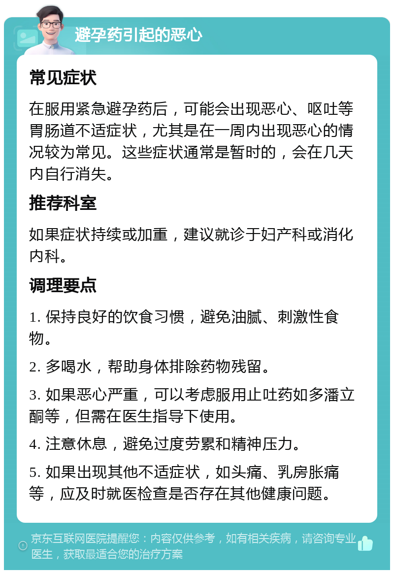 避孕药引起的恶心 常见症状 在服用紧急避孕药后，可能会出现恶心、呕吐等胃肠道不适症状，尤其是在一周内出现恶心的情况较为常见。这些症状通常是暂时的，会在几天内自行消失。 推荐科室 如果症状持续或加重，建议就诊于妇产科或消化内科。 调理要点 1. 保持良好的饮食习惯，避免油腻、刺激性食物。 2. 多喝水，帮助身体排除药物残留。 3. 如果恶心严重，可以考虑服用止吐药如多潘立酮等，但需在医生指导下使用。 4. 注意休息，避免过度劳累和精神压力。 5. 如果出现其他不适症状，如头痛、乳房胀痛等，应及时就医检查是否存在其他健康问题。