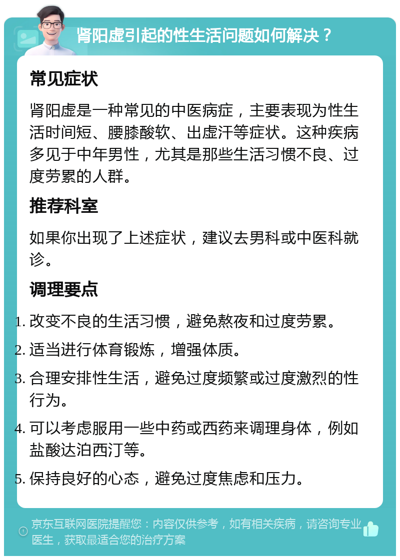 肾阳虚引起的性生活问题如何解决？ 常见症状 肾阳虚是一种常见的中医病症，主要表现为性生活时间短、腰膝酸软、出虚汗等症状。这种疾病多见于中年男性，尤其是那些生活习惯不良、过度劳累的人群。 推荐科室 如果你出现了上述症状，建议去男科或中医科就诊。 调理要点 改变不良的生活习惯，避免熬夜和过度劳累。 适当进行体育锻炼，增强体质。 合理安排性生活，避免过度频繁或过度激烈的性行为。 可以考虑服用一些中药或西药来调理身体，例如盐酸达泊西汀等。 保持良好的心态，避免过度焦虑和压力。