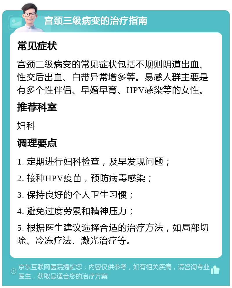 宫颈三级病变的治疗指南 常见症状 宫颈三级病变的常见症状包括不规则阴道出血、性交后出血、白带异常增多等。易感人群主要是有多个性伴侣、早婚早育、HPV感染等的女性。 推荐科室 妇科 调理要点 1. 定期进行妇科检查，及早发现问题； 2. 接种HPV疫苗，预防病毒感染； 3. 保持良好的个人卫生习惯； 4. 避免过度劳累和精神压力； 5. 根据医生建议选择合适的治疗方法，如局部切除、冷冻疗法、激光治疗等。