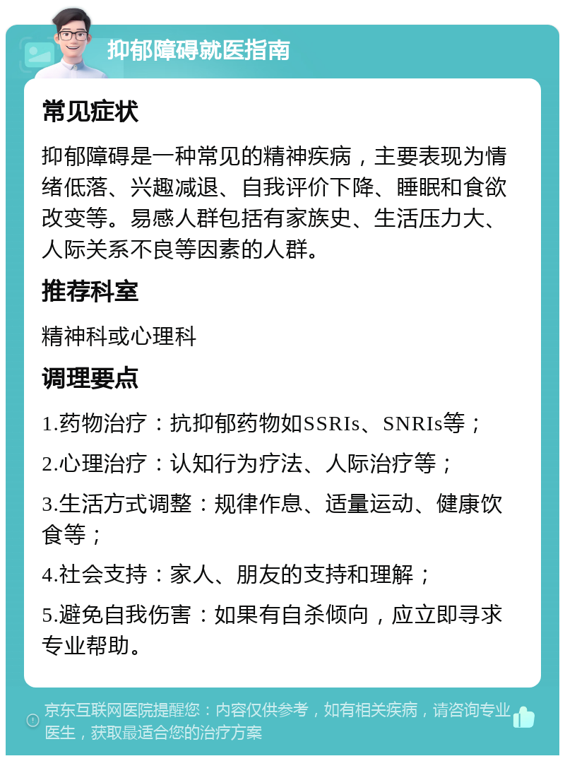 抑郁障碍就医指南 常见症状 抑郁障碍是一种常见的精神疾病，主要表现为情绪低落、兴趣减退、自我评价下降、睡眠和食欲改变等。易感人群包括有家族史、生活压力大、人际关系不良等因素的人群。 推荐科室 精神科或心理科 调理要点 1.药物治疗：抗抑郁药物如SSRIs、SNRIs等； 2.心理治疗：认知行为疗法、人际治疗等； 3.生活方式调整：规律作息、适量运动、健康饮食等； 4.社会支持：家人、朋友的支持和理解； 5.避免自我伤害：如果有自杀倾向，应立即寻求专业帮助。