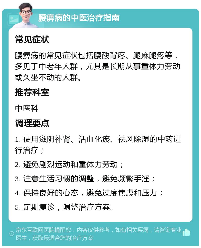 腰痹病的中医治疗指南 常见症状 腰痹病的常见症状包括腰酸背疼、腿麻腿疼等，多见于中老年人群，尤其是长期从事重体力劳动或久坐不动的人群。 推荐科室 中医科 调理要点 1. 使用滋阴补肾、活血化瘀、祛风除湿的中药进行治疗； 2. 避免剧烈运动和重体力劳动； 3. 注意生活习惯的调整，避免频繁手淫； 4. 保持良好的心态，避免过度焦虑和压力； 5. 定期复诊，调整治疗方案。