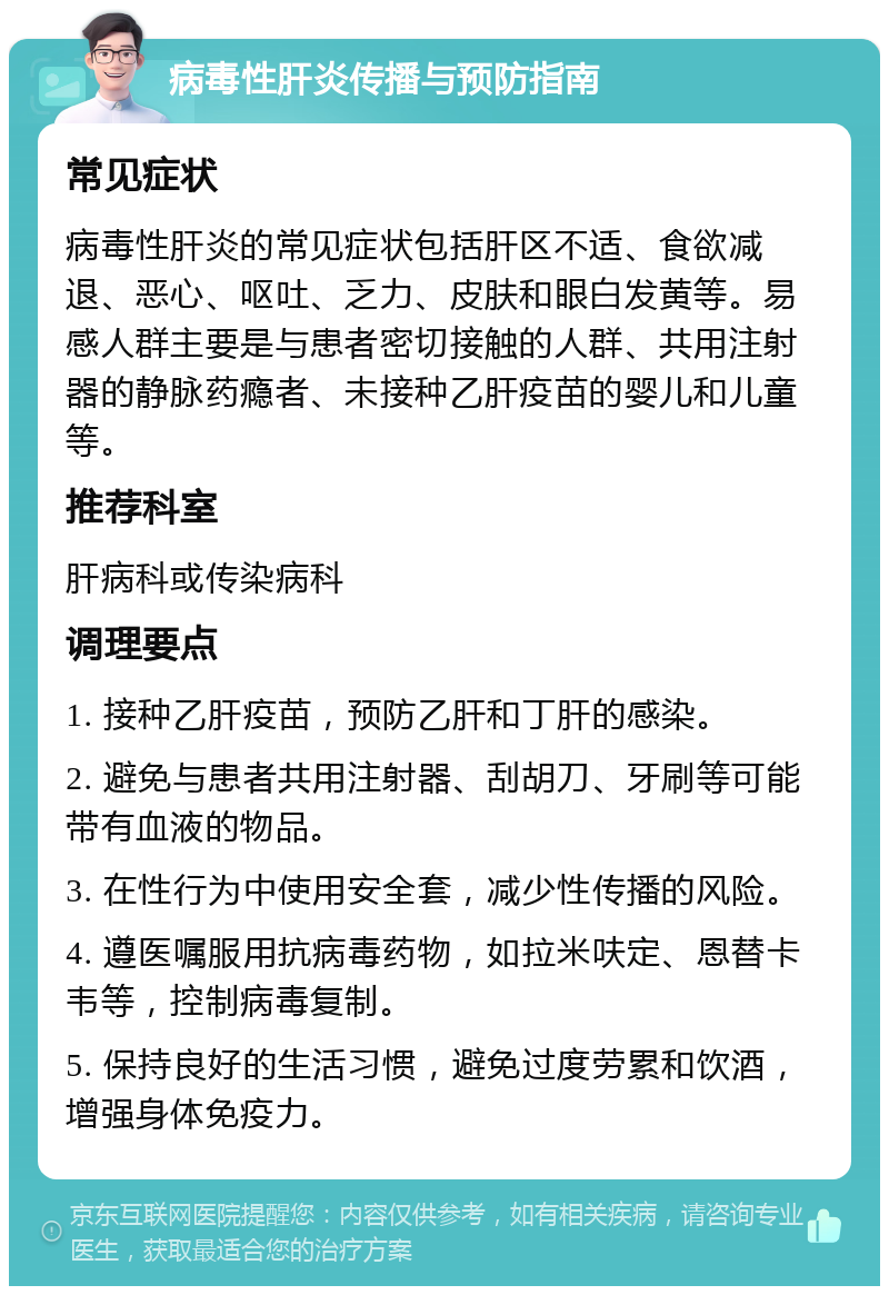 病毒性肝炎传播与预防指南 常见症状 病毒性肝炎的常见症状包括肝区不适、食欲减退、恶心、呕吐、乏力、皮肤和眼白发黄等。易感人群主要是与患者密切接触的人群、共用注射器的静脉药瘾者、未接种乙肝疫苗的婴儿和儿童等。 推荐科室 肝病科或传染病科 调理要点 1. 接种乙肝疫苗，预防乙肝和丁肝的感染。 2. 避免与患者共用注射器、刮胡刀、牙刷等可能带有血液的物品。 3. 在性行为中使用安全套，减少性传播的风险。 4. 遵医嘱服用抗病毒药物，如拉米呋定、恩替卡韦等，控制病毒复制。 5. 保持良好的生活习惯，避免过度劳累和饮酒，增强身体免疫力。