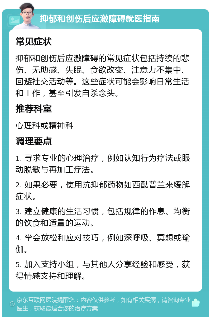 抑郁和创伤后应激障碍就医指南 常见症状 抑郁和创伤后应激障碍的常见症状包括持续的悲伤、无助感、失眠、食欲改变、注意力不集中、回避社交活动等。这些症状可能会影响日常生活和工作，甚至引发自杀念头。 推荐科室 心理科或精神科 调理要点 1. 寻求专业的心理治疗，例如认知行为疗法或眼动脱敏与再加工疗法。 2. 如果必要，使用抗抑郁药物如西酞普兰来缓解症状。 3. 建立健康的生活习惯，包括规律的作息、均衡的饮食和适量的运动。 4. 学会放松和应对技巧，例如深呼吸、冥想或瑜伽。 5. 加入支持小组，与其他人分享经验和感受，获得情感支持和理解。