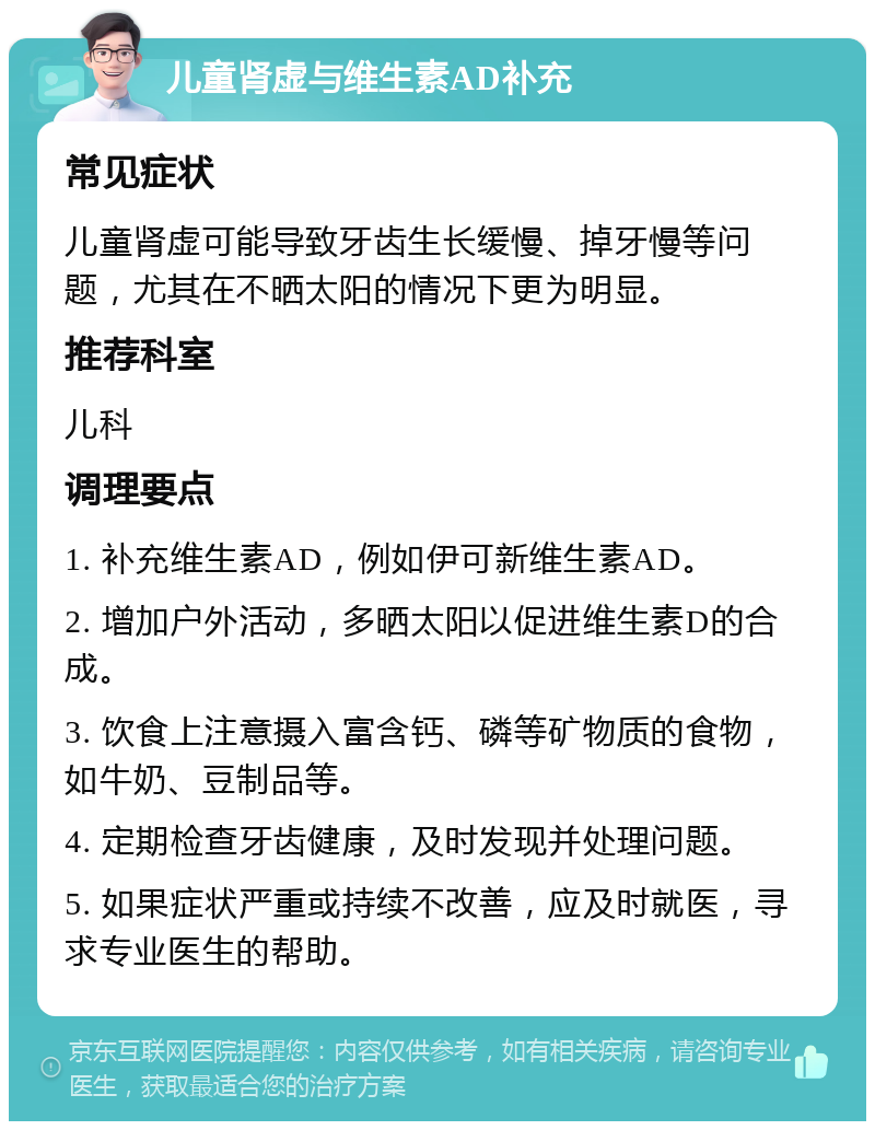 儿童肾虚与维生素AD补充 常见症状 儿童肾虚可能导致牙齿生长缓慢、掉牙慢等问题，尤其在不晒太阳的情况下更为明显。 推荐科室 儿科 调理要点 1. 补充维生素AD，例如伊可新维生素AD。 2. 增加户外活动，多晒太阳以促进维生素D的合成。 3. 饮食上注意摄入富含钙、磷等矿物质的食物，如牛奶、豆制品等。 4. 定期检查牙齿健康，及时发现并处理问题。 5. 如果症状严重或持续不改善，应及时就医，寻求专业医生的帮助。