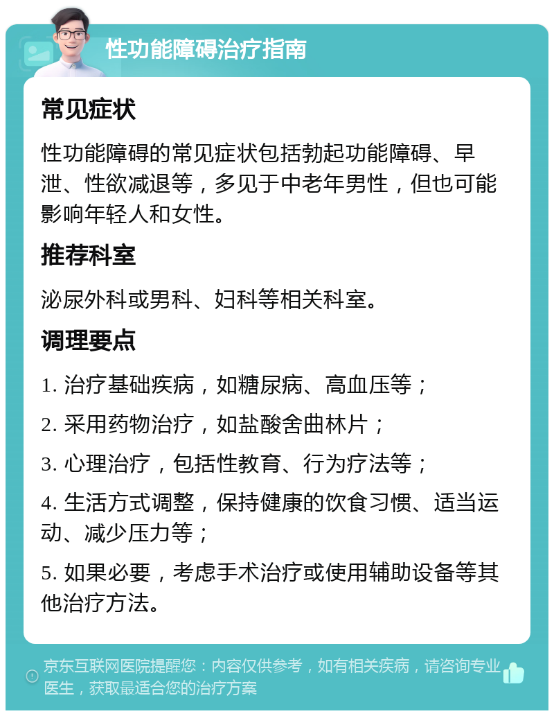 性功能障碍治疗指南 常见症状 性功能障碍的常见症状包括勃起功能障碍、早泄、性欲减退等，多见于中老年男性，但也可能影响年轻人和女性。 推荐科室 泌尿外科或男科、妇科等相关科室。 调理要点 1. 治疗基础疾病，如糖尿病、高血压等； 2. 采用药物治疗，如盐酸舍曲林片； 3. 心理治疗，包括性教育、行为疗法等； 4. 生活方式调整，保持健康的饮食习惯、适当运动、减少压力等； 5. 如果必要，考虑手术治疗或使用辅助设备等其他治疗方法。