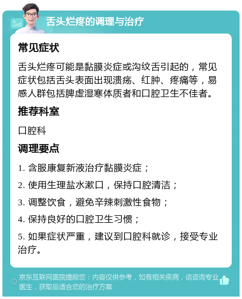 舌头烂疼的调理与治疗 常见症状 舌头烂疼可能是黏膜炎症或沟纹舌引起的，常见症状包括舌头表面出现溃疡、红肿、疼痛等，易感人群包括脾虚湿寒体质者和口腔卫生不佳者。 推荐科室 口腔科 调理要点 1. 含服康复新液治疗黏膜炎症； 2. 使用生理盐水漱口，保持口腔清洁； 3. 调整饮食，避免辛辣刺激性食物； 4. 保持良好的口腔卫生习惯； 5. 如果症状严重，建议到口腔科就诊，接受专业治疗。