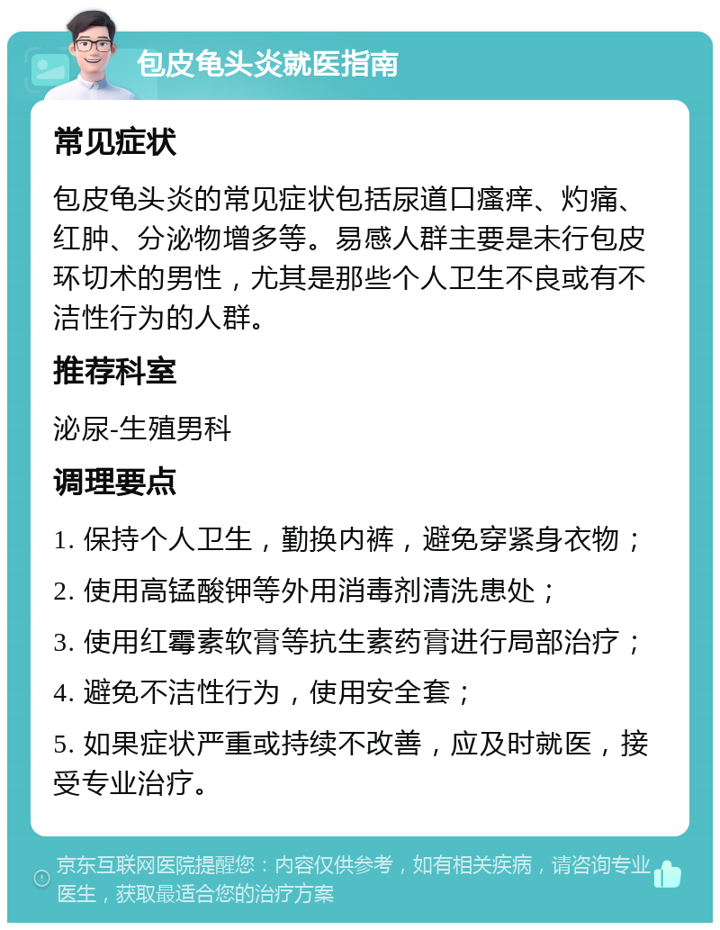 包皮龟头炎就医指南 常见症状 包皮龟头炎的常见症状包括尿道口瘙痒、灼痛、红肿、分泌物增多等。易感人群主要是未行包皮环切术的男性，尤其是那些个人卫生不良或有不洁性行为的人群。 推荐科室 泌尿-生殖男科 调理要点 1. 保持个人卫生，勤换内裤，避免穿紧身衣物； 2. 使用高锰酸钾等外用消毒剂清洗患处； 3. 使用红霉素软膏等抗生素药膏进行局部治疗； 4. 避免不洁性行为，使用安全套； 5. 如果症状严重或持续不改善，应及时就医，接受专业治疗。