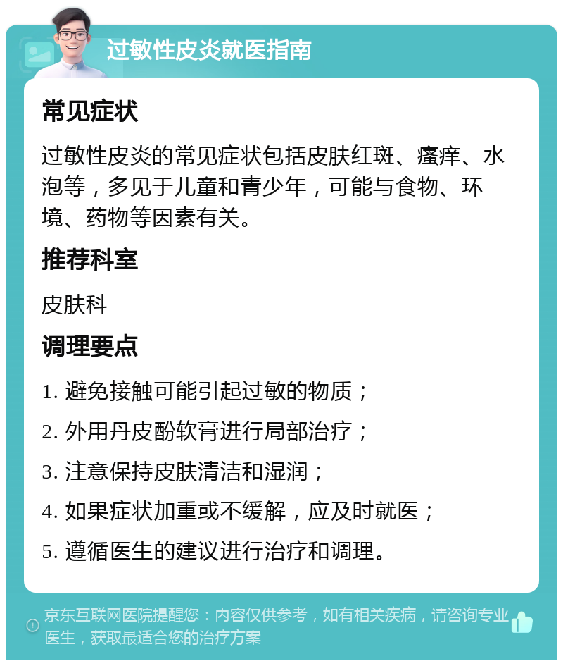 过敏性皮炎就医指南 常见症状 过敏性皮炎的常见症状包括皮肤红斑、瘙痒、水泡等，多见于儿童和青少年，可能与食物、环境、药物等因素有关。 推荐科室 皮肤科 调理要点 1. 避免接触可能引起过敏的物质； 2. 外用丹皮酚软膏进行局部治疗； 3. 注意保持皮肤清洁和湿润； 4. 如果症状加重或不缓解，应及时就医； 5. 遵循医生的建议进行治疗和调理。