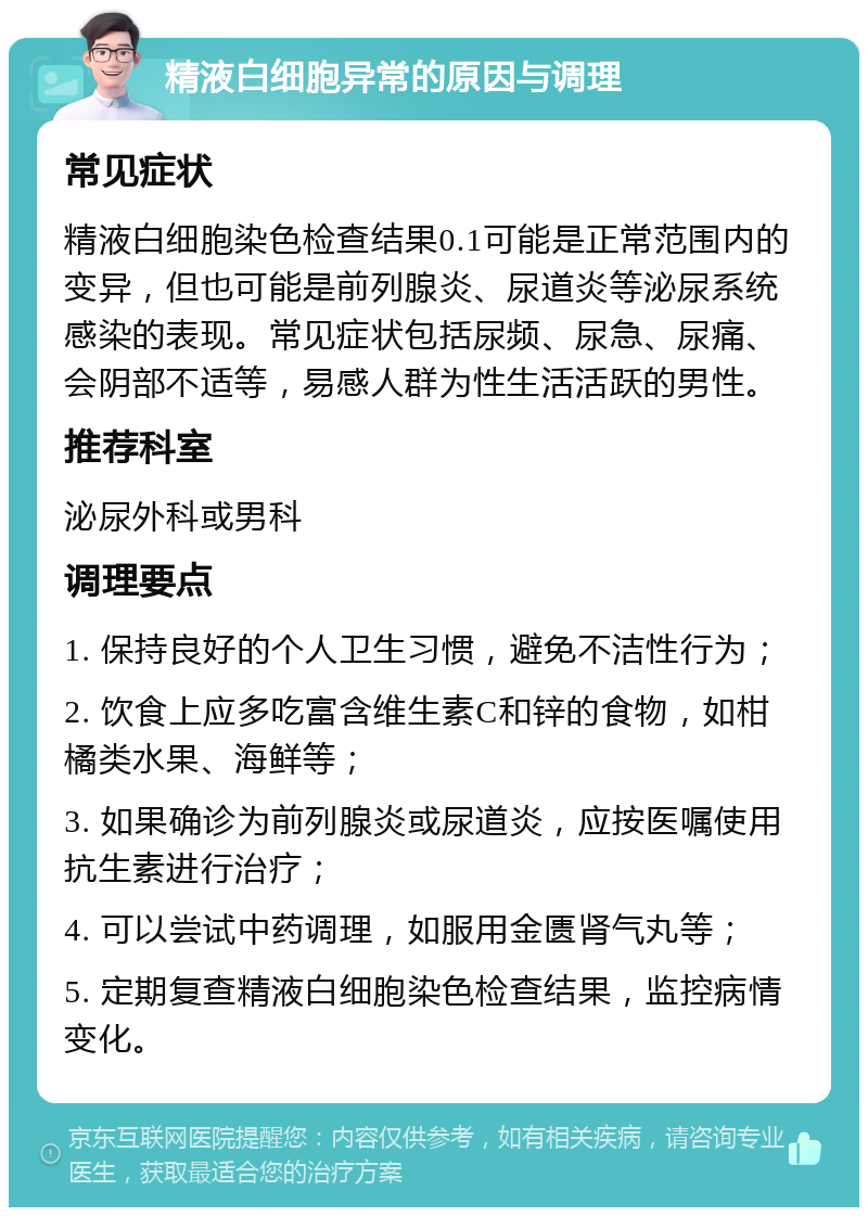 精液白细胞异常的原因与调理 常见症状 精液白细胞染色检查结果0.1可能是正常范围内的变异，但也可能是前列腺炎、尿道炎等泌尿系统感染的表现。常见症状包括尿频、尿急、尿痛、会阴部不适等，易感人群为性生活活跃的男性。 推荐科室 泌尿外科或男科 调理要点 1. 保持良好的个人卫生习惯，避免不洁性行为； 2. 饮食上应多吃富含维生素C和锌的食物，如柑橘类水果、海鲜等； 3. 如果确诊为前列腺炎或尿道炎，应按医嘱使用抗生素进行治疗； 4. 可以尝试中药调理，如服用金匮肾气丸等； 5. 定期复查精液白细胞染色检查结果，监控病情变化。