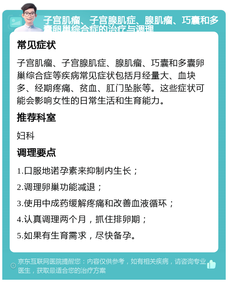 子宫肌瘤、子宫腺肌症、腺肌瘤、巧囊和多囊卵巢综合症的治疗与调理 常见症状 子宫肌瘤、子宫腺肌症、腺肌瘤、巧囊和多囊卵巢综合症等疾病常见症状包括月经量大、血块多、经期疼痛、贫血、肛门坠胀等。这些症状可能会影响女性的日常生活和生育能力。 推荐科室 妇科 调理要点 1.口服地诺孕素来抑制内生长； 2.调理卵巢功能减退； 3.使用中成药缓解疼痛和改善血液循环； 4.认真调理两个月，抓住排卵期； 5.如果有生育需求，尽快备孕。