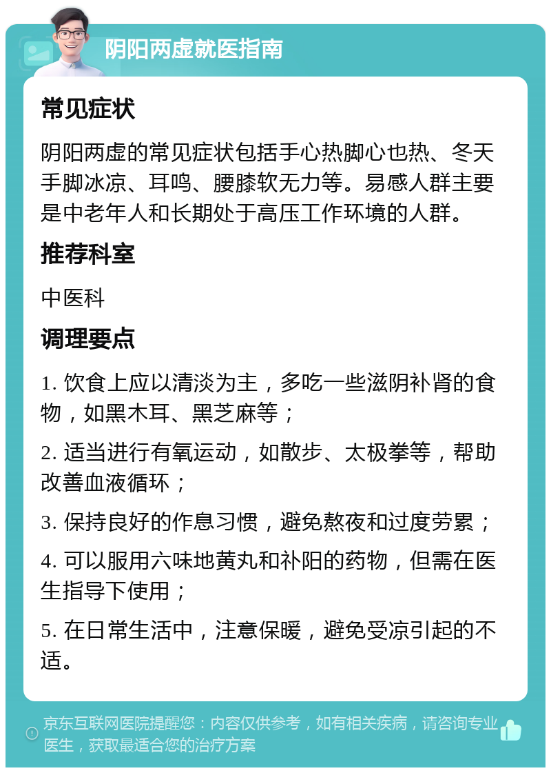 阴阳两虚就医指南 常见症状 阴阳两虚的常见症状包括手心热脚心也热、冬天手脚冰凉、耳鸣、腰膝软无力等。易感人群主要是中老年人和长期处于高压工作环境的人群。 推荐科室 中医科 调理要点 1. 饮食上应以清淡为主，多吃一些滋阴补肾的食物，如黑木耳、黑芝麻等； 2. 适当进行有氧运动，如散步、太极拳等，帮助改善血液循环； 3. 保持良好的作息习惯，避免熬夜和过度劳累； 4. 可以服用六味地黄丸和䃼阳的药物，但需在医生指导下使用； 5. 在日常生活中，注意保暖，避免受凉引起的不适。