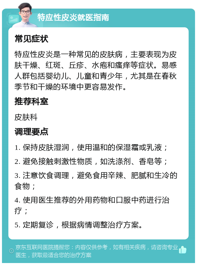 特应性皮炎就医指南 常见症状 特应性皮炎是一种常见的皮肤病，主要表现为皮肤干燥、红斑、丘疹、水疱和瘙痒等症状。易感人群包括婴幼儿、儿童和青少年，尤其是在春秋季节和干燥的环境中更容易发作。 推荐科室 皮肤科 调理要点 1. 保持皮肤湿润，使用温和的保湿霜或乳液； 2. 避免接触刺激性物质，如洗涤剂、香皂等； 3. 注意饮食调理，避免食用辛辣、肥腻和生冷的食物； 4. 使用医生推荐的外用药物和口服中药进行治疗； 5. 定期复诊，根据病情调整治疗方案。