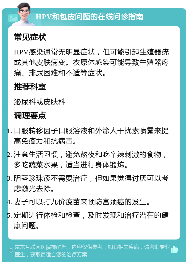 HPV和包皮问题的在线问诊指南 常见症状 HPV感染通常无明显症状，但可能引起生殖器疣或其他皮肤病变。衣原体感染可能导致生殖器疼痛、排尿困难和不适等症状。 推荐科室 泌尿科或皮肤科 调理要点 口服转移因子口服溶液和外涂人干扰素喷雾来提高免疫力和抗病毒。 注意生活习惯，避免熬夜和吃辛辣刺激的食物，多吃蔬菜水果，适当进行身体锻炼。 阴茎珍珠疹不需要治疗，但如果觉得讨厌可以考虑激光去除。 妻子可以打九价疫苗来预防宫颈癌的发生。 定期进行体检和检查，及时发现和治疗潜在的健康问题。