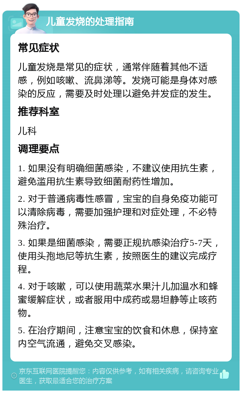 儿童发烧的处理指南 常见症状 儿童发烧是常见的症状，通常伴随着其他不适感，例如咳嗽、流鼻涕等。发烧可能是身体对感染的反应，需要及时处理以避免并发症的发生。 推荐科室 儿科 调理要点 1. 如果没有明确细菌感染，不建议使用抗生素，避免滥用抗生素导致细菌耐药性增加。 2. 对于普通病毒性感冒，宝宝的自身免疫功能可以清除病毒，需要加强护理和对症处理，不必特殊治疗。 3. 如果是细菌感染，需要正规抗感染治疗5-7天，使用头孢地尼等抗生素，按照医生的建议完成疗程。 4. 对于咳嗽，可以使用蔬菜水果汁儿加温水和蜂蜜缓解症状，或者服用中成药或易坦静等止咳药物。 5. 在治疗期间，注意宝宝的饮食和休息，保持室内空气流通，避免交叉感染。