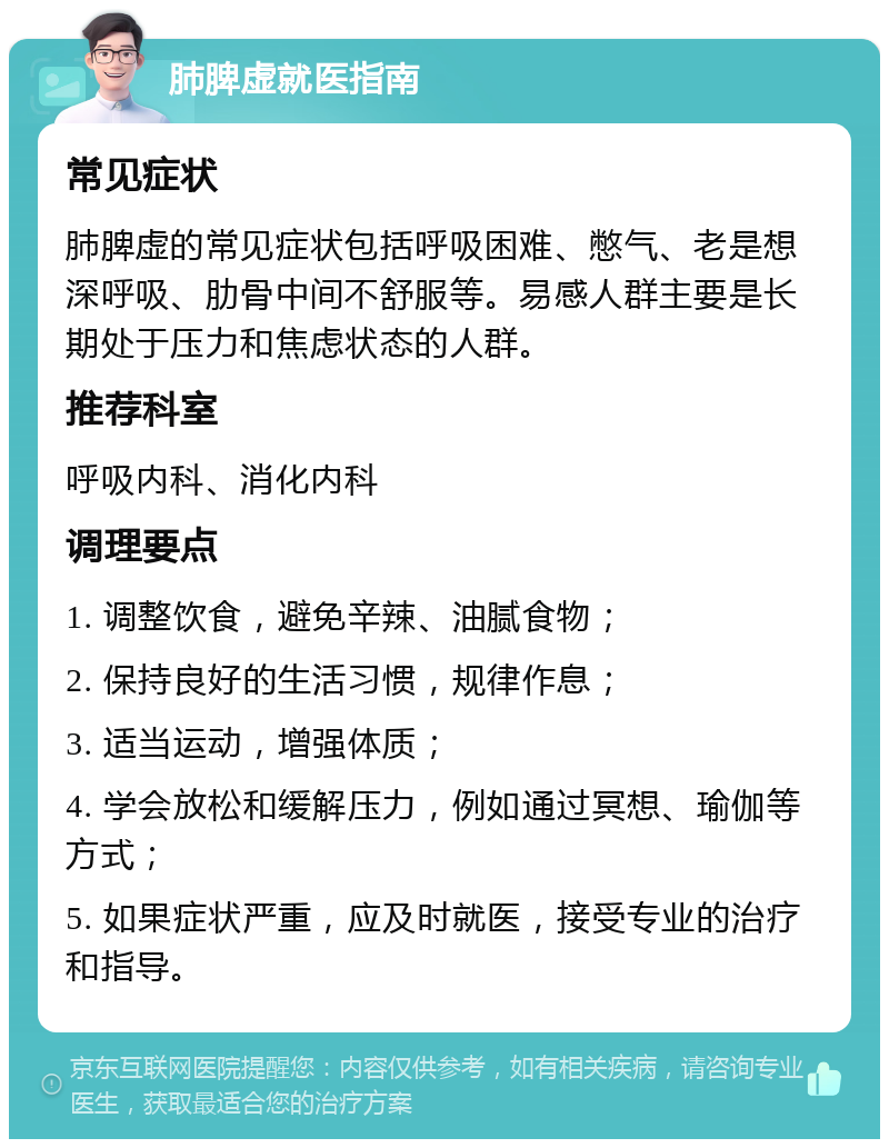 肺脾虚就医指南 常见症状 肺脾虚的常见症状包括呼吸困难、憋气、老是想深呼吸、肋骨中间不舒服等。易感人群主要是长期处于压力和焦虑状态的人群。 推荐科室 呼吸内科、消化内科 调理要点 1. 调整饮食，避免辛辣、油腻食物； 2. 保持良好的生活习惯，规律作息； 3. 适当运动，增强体质； 4. 学会放松和缓解压力，例如通过冥想、瑜伽等方式； 5. 如果症状严重，应及时就医，接受专业的治疗和指导。