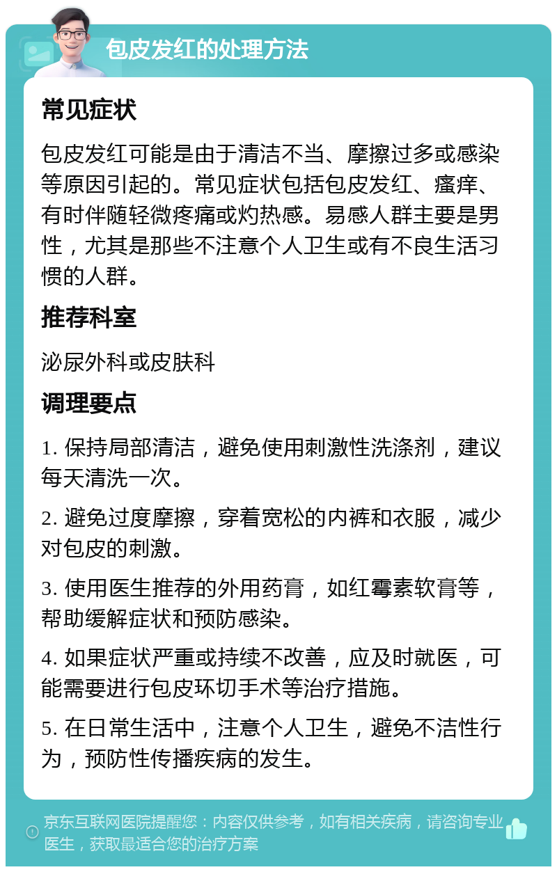 包皮发红的处理方法 常见症状 包皮发红可能是由于清洁不当、摩擦过多或感染等原因引起的。常见症状包括包皮发红、瘙痒、有时伴随轻微疼痛或灼热感。易感人群主要是男性，尤其是那些不注意个人卫生或有不良生活习惯的人群。 推荐科室 泌尿外科或皮肤科 调理要点 1. 保持局部清洁，避免使用刺激性洗涤剂，建议每天清洗一次。 2. 避免过度摩擦，穿着宽松的内裤和衣服，减少对包皮的刺激。 3. 使用医生推荐的外用药膏，如红霉素软膏等，帮助缓解症状和预防感染。 4. 如果症状严重或持续不改善，应及时就医，可能需要进行包皮环切手术等治疗措施。 5. 在日常生活中，注意个人卫生，避免不洁性行为，预防性传播疾病的发生。