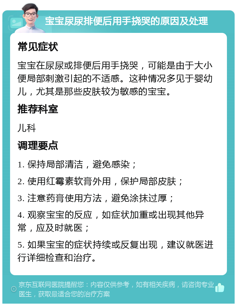 宝宝尿尿排便后用手挠哭的原因及处理 常见症状 宝宝在尿尿或排便后用手挠哭，可能是由于大小便局部刺激引起的不适感。这种情况多见于婴幼儿，尤其是那些皮肤较为敏感的宝宝。 推荐科室 儿科 调理要点 1. 保持局部清洁，避免感染； 2. 使用红霉素软膏外用，保护局部皮肤； 3. 注意药膏使用方法，避免涂抹过厚； 4. 观察宝宝的反应，如症状加重或出现其他异常，应及时就医； 5. 如果宝宝的症状持续或反复出现，建议就医进行详细检查和治疗。