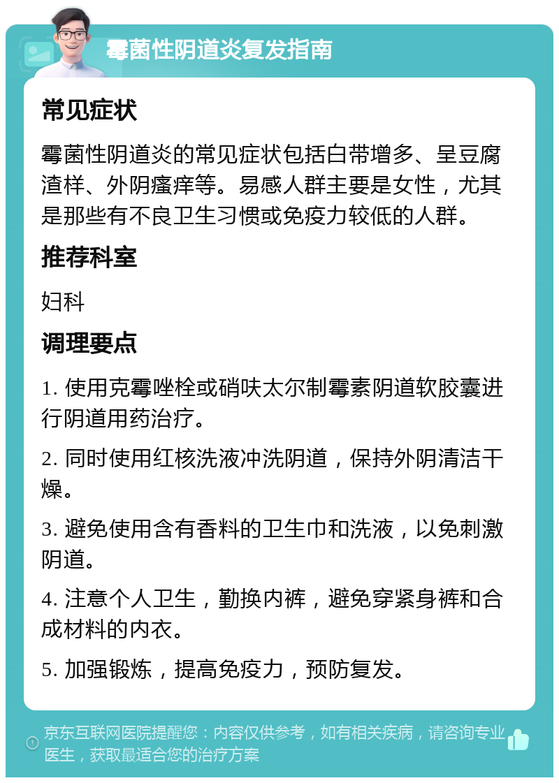 霉菌性阴道炎复发指南 常见症状 霉菌性阴道炎的常见症状包括白带增多、呈豆腐渣样、外阴瘙痒等。易感人群主要是女性，尤其是那些有不良卫生习惯或免疫力较低的人群。 推荐科室 妇科 调理要点 1. 使用克霉唑栓或硝呋太尔制霉素阴道软胶囊进行阴道用药治疗。 2. 同时使用红核洗液冲洗阴道，保持外阴清洁干燥。 3. 避免使用含有香料的卫生巾和洗液，以免刺激阴道。 4. 注意个人卫生，勤换内裤，避免穿紧身裤和合成材料的内衣。 5. 加强锻炼，提高免疫力，预防复发。