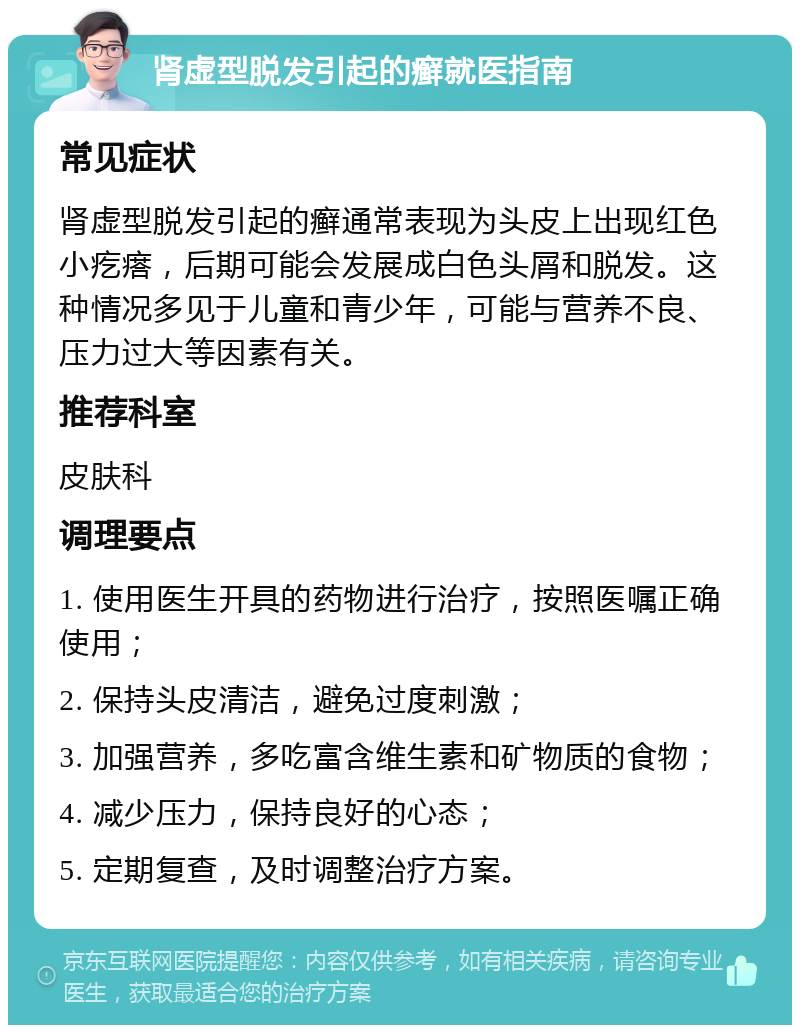 肾虚型脱发引起的癣就医指南 常见症状 肾虚型脱发引起的癣通常表现为头皮上出现红色小疙瘩，后期可能会发展成白色头屑和脱发。这种情况多见于儿童和青少年，可能与营养不良、压力过大等因素有关。 推荐科室 皮肤科 调理要点 1. 使用医生开具的药物进行治疗，按照医嘱正确使用； 2. 保持头皮清洁，避免过度刺激； 3. 加强营养，多吃富含维生素和矿物质的食物； 4. 减少压力，保持良好的心态； 5. 定期复查，及时调整治疗方案。