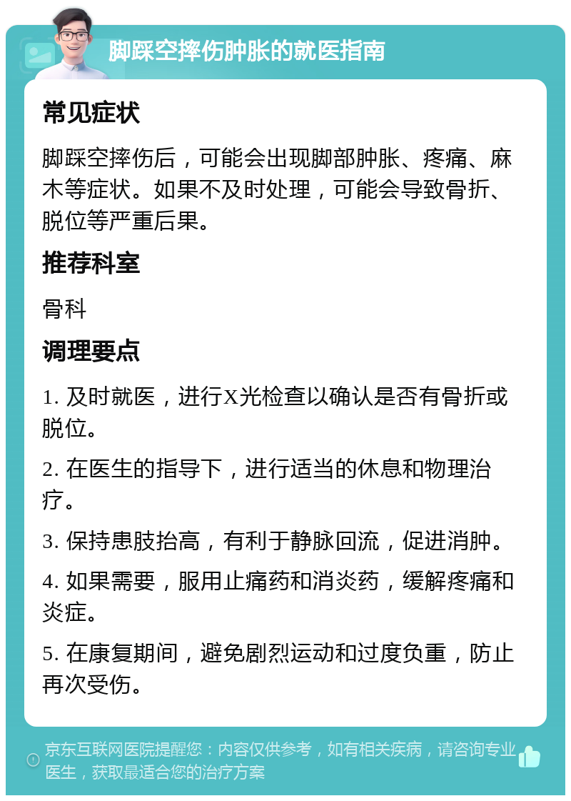 脚踩空摔伤肿胀的就医指南 常见症状 脚踩空摔伤后，可能会出现脚部肿胀、疼痛、麻木等症状。如果不及时处理，可能会导致骨折、脱位等严重后果。 推荐科室 骨科 调理要点 1. 及时就医，进行X光检查以确认是否有骨折或脱位。 2. 在医生的指导下，进行适当的休息和物理治疗。 3. 保持患肢抬高，有利于静脉回流，促进消肿。 4. 如果需要，服用止痛药和消炎药，缓解疼痛和炎症。 5. 在康复期间，避免剧烈运动和过度负重，防止再次受伤。