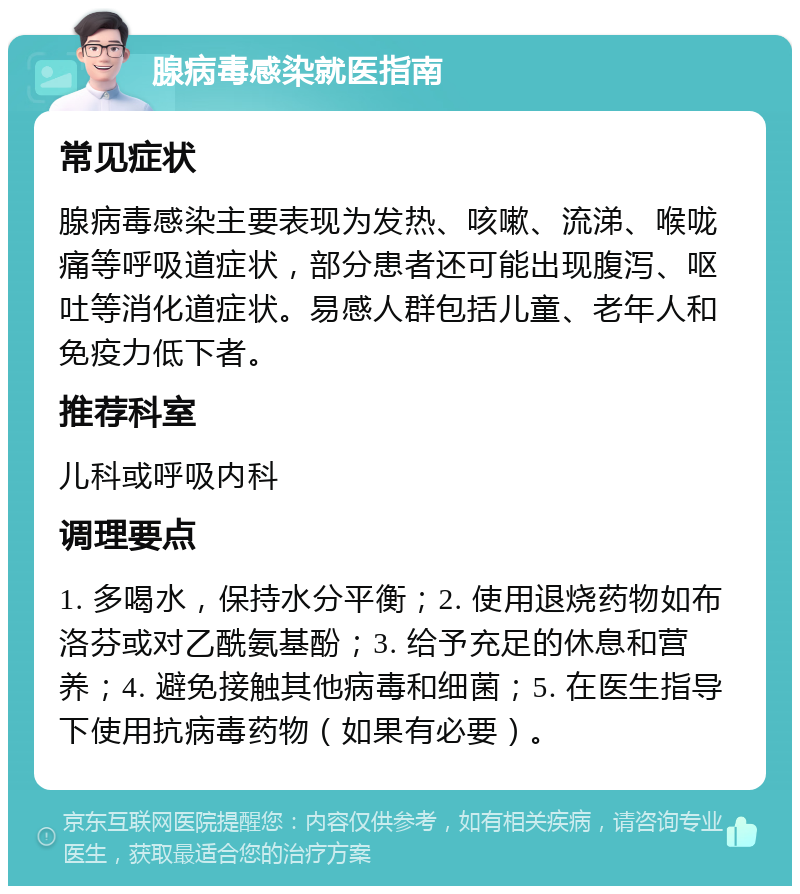 腺病毒感染就医指南 常见症状 腺病毒感染主要表现为发热、咳嗽、流涕、喉咙痛等呼吸道症状，部分患者还可能出现腹泻、呕吐等消化道症状。易感人群包括儿童、老年人和免疫力低下者。 推荐科室 儿科或呼吸内科 调理要点 1. 多喝水，保持水分平衡；2. 使用退烧药物如布洛芬或对乙酰氨基酚；3. 给予充足的休息和营养；4. 避免接触其他病毒和细菌；5. 在医生指导下使用抗病毒药物（如果有必要）。