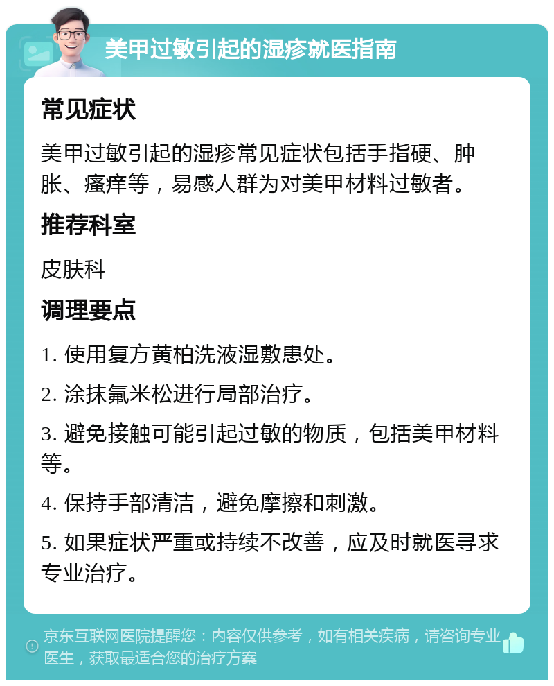 美甲过敏引起的湿疹就医指南 常见症状 美甲过敏引起的湿疹常见症状包括手指硬、肿胀、瘙痒等，易感人群为对美甲材料过敏者。 推荐科室 皮肤科 调理要点 1. 使用复方黄柏洗液湿敷患处。 2. 涂抹氟米松进行局部治疗。 3. 避免接触可能引起过敏的物质，包括美甲材料等。 4. 保持手部清洁，避免摩擦和刺激。 5. 如果症状严重或持续不改善，应及时就医寻求专业治疗。