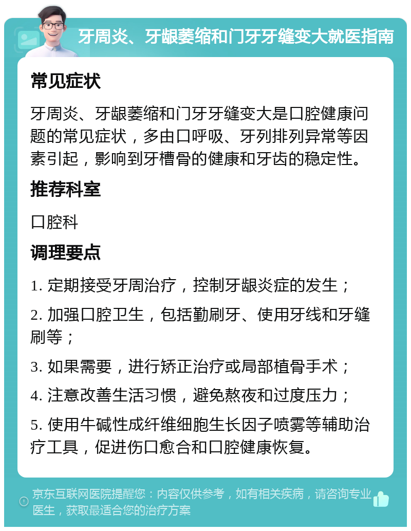 牙周炎、牙龈萎缩和门牙牙缝变大就医指南 常见症状 牙周炎、牙龈萎缩和门牙牙缝变大是口腔健康问题的常见症状，多由口呼吸、牙列排列异常等因素引起，影响到牙槽骨的健康和牙齿的稳定性。 推荐科室 口腔科 调理要点 1. 定期接受牙周治疗，控制牙龈炎症的发生； 2. 加强口腔卫生，包括勤刷牙、使用牙线和牙缝刷等； 3. 如果需要，进行矫正治疗或局部植骨手术； 4. 注意改善生活习惯，避免熬夜和过度压力； 5. 使用牛碱性成纤维细胞生长因子喷雾等辅助治疗工具，促进伤口愈合和口腔健康恢复。