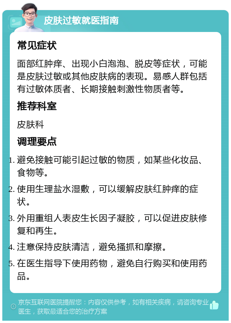 皮肤过敏就医指南 常见症状 面部红肿痒、出现小白泡泡、脱皮等症状，可能是皮肤过敏或其他皮肤病的表现。易感人群包括有过敏体质者、长期接触刺激性物质者等。 推荐科室 皮肤科 调理要点 避免接触可能引起过敏的物质，如某些化妆品、食物等。 使用生理盐水湿敷，可以缓解皮肤红肿痒的症状。 外用重组人表皮生长因子凝胶，可以促进皮肤修复和再生。 注意保持皮肤清洁，避免搔抓和摩擦。 在医生指导下使用药物，避免自行购买和使用药品。