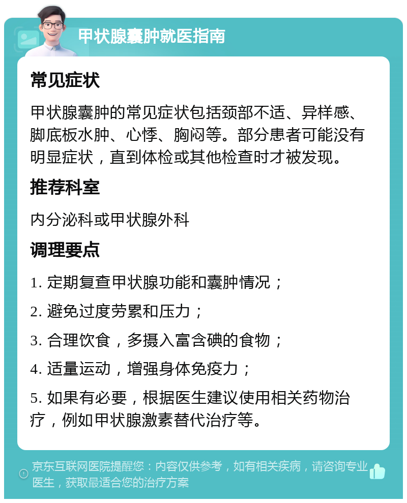 甲状腺囊肿就医指南 常见症状 甲状腺囊肿的常见症状包括颈部不适、异样感、脚底板水肿、心悸、胸闷等。部分患者可能没有明显症状，直到体检或其他检查时才被发现。 推荐科室 内分泌科或甲状腺外科 调理要点 1. 定期复查甲状腺功能和囊肿情况； 2. 避免过度劳累和压力； 3. 合理饮食，多摄入富含碘的食物； 4. 适量运动，增强身体免疫力； 5. 如果有必要，根据医生建议使用相关药物治疗，例如甲状腺激素替代治疗等。