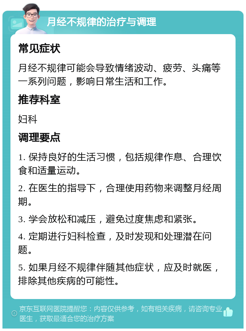 月经不规律的治疗与调理 常见症状 月经不规律可能会导致情绪波动、疲劳、头痛等一系列问题，影响日常生活和工作。 推荐科室 妇科 调理要点 1. 保持良好的生活习惯，包括规律作息、合理饮食和适量运动。 2. 在医生的指导下，合理使用药物来调整月经周期。 3. 学会放松和减压，避免过度焦虑和紧张。 4. 定期进行妇科检查，及时发现和处理潜在问题。 5. 如果月经不规律伴随其他症状，应及时就医，排除其他疾病的可能性。