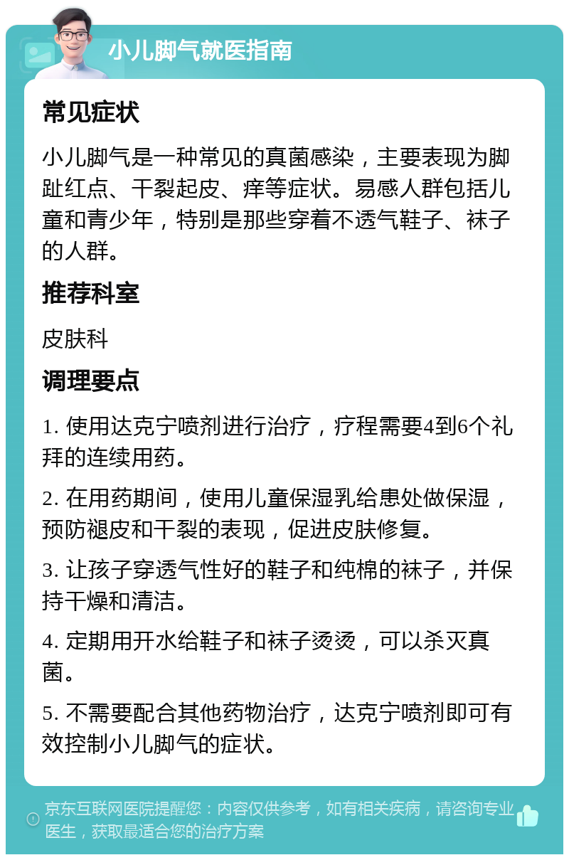 小儿脚气就医指南 常见症状 小儿脚气是一种常见的真菌感染，主要表现为脚趾红点、干裂起皮、痒等症状。易感人群包括儿童和青少年，特别是那些穿着不透气鞋子、袜子的人群。 推荐科室 皮肤科 调理要点 1. 使用达克宁喷剂进行治疗，疗程需要4到6个礼拜的连续用药。 2. 在用药期间，使用儿童保湿乳给患处做保湿，预防褪皮和干裂的表现，促进皮肤修复。 3. 让孩子穿透气性好的鞋子和纯棉的袜子，并保持干燥和清洁。 4. 定期用开水给鞋子和袜子烫烫，可以杀灭真菌。 5. 不需要配合其他药物治疗，达克宁喷剂即可有效控制小儿脚气的症状。