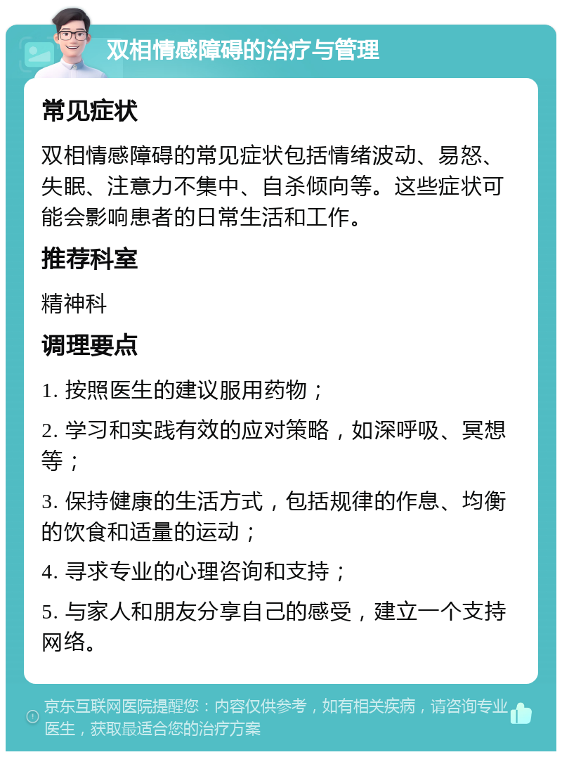 双相情感障碍的治疗与管理 常见症状 双相情感障碍的常见症状包括情绪波动、易怒、失眠、注意力不集中、自杀倾向等。这些症状可能会影响患者的日常生活和工作。 推荐科室 精神科 调理要点 1. 按照医生的建议服用药物； 2. 学习和实践有效的应对策略，如深呼吸、冥想等； 3. 保持健康的生活方式，包括规律的作息、均衡的饮食和适量的运动； 4. 寻求专业的心理咨询和支持； 5. 与家人和朋友分享自己的感受，建立一个支持网络。