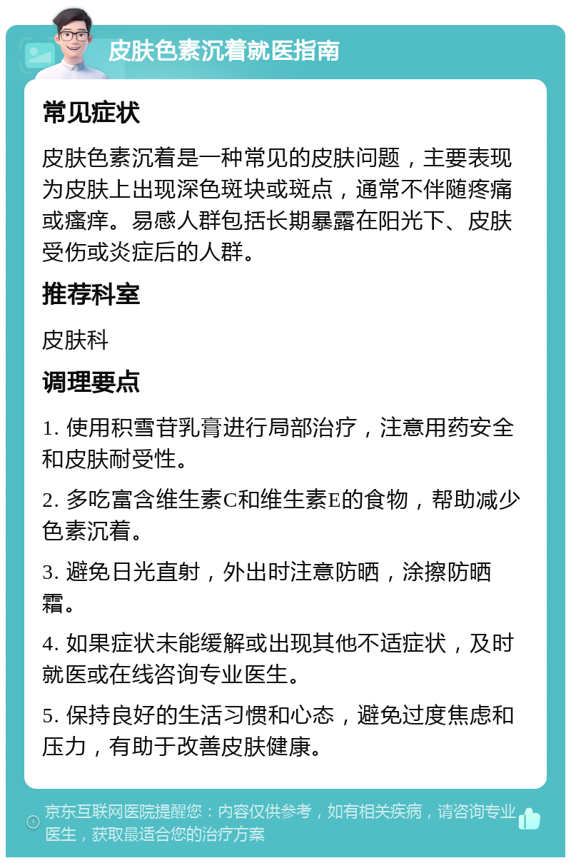 皮肤色素沉着就医指南 常见症状 皮肤色素沉着是一种常见的皮肤问题，主要表现为皮肤上出现深色斑块或斑点，通常不伴随疼痛或瘙痒。易感人群包括长期暴露在阳光下、皮肤受伤或炎症后的人群。 推荐科室 皮肤科 调理要点 1. 使用积雪苷乳膏进行局部治疗，注意用药安全和皮肤耐受性。 2. 多吃富含维生素C和维生素E的食物，帮助减少色素沉着。 3. 避免日光直射，外出时注意防晒，涂擦防晒霜。 4. 如果症状未能缓解或出现其他不适症状，及时就医或在线咨询专业医生。 5. 保持良好的生活习惯和心态，避免过度焦虑和压力，有助于改善皮肤健康。