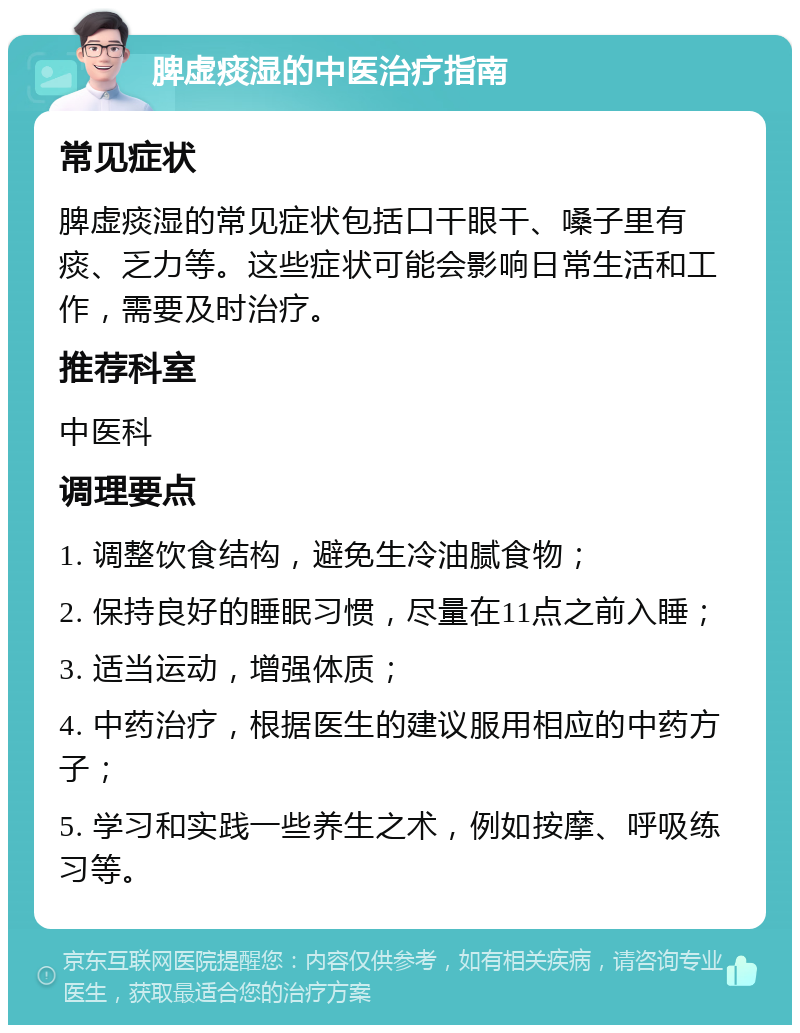 脾虚痰湿的中医治疗指南 常见症状 脾虚痰湿的常见症状包括口干眼干、嗓子里有痰、乏力等。这些症状可能会影响日常生活和工作，需要及时治疗。 推荐科室 中医科 调理要点 1. 调整饮食结构，避免生冷油腻食物； 2. 保持良好的睡眠习惯，尽量在11点之前入睡； 3. 适当运动，增强体质； 4. 中药治疗，根据医生的建议服用相应的中药方子； 5. 学习和实践一些养生之术，例如按摩、呼吸练习等。