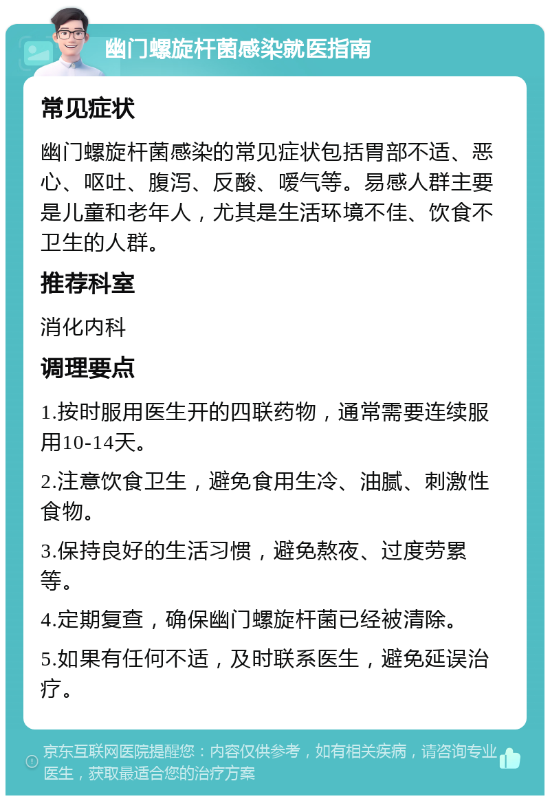 幽门螺旋杆菌感染就医指南 常见症状 幽门螺旋杆菌感染的常见症状包括胃部不适、恶心、呕吐、腹泻、反酸、嗳气等。易感人群主要是儿童和老年人，尤其是生活环境不佳、饮食不卫生的人群。 推荐科室 消化内科 调理要点 1.按时服用医生开的四联药物，通常需要连续服用10-14天。 2.注意饮食卫生，避免食用生冷、油腻、刺激性食物。 3.保持良好的生活习惯，避免熬夜、过度劳累等。 4.定期复查，确保幽门螺旋杆菌已经被清除。 5.如果有任何不适，及时联系医生，避免延误治疗。