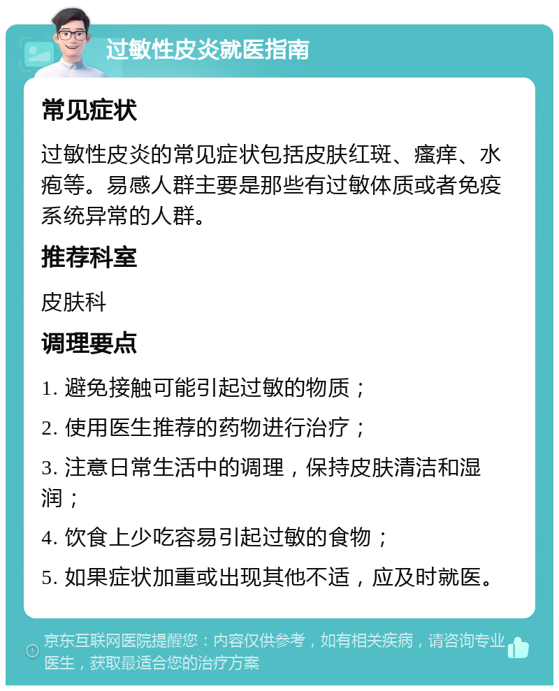 过敏性皮炎就医指南 常见症状 过敏性皮炎的常见症状包括皮肤红斑、瘙痒、水疱等。易感人群主要是那些有过敏体质或者免疫系统异常的人群。 推荐科室 皮肤科 调理要点 1. 避免接触可能引起过敏的物质； 2. 使用医生推荐的药物进行治疗； 3. 注意日常生活中的调理，保持皮肤清洁和湿润； 4. 饮食上少吃容易引起过敏的食物； 5. 如果症状加重或出现其他不适，应及时就医。