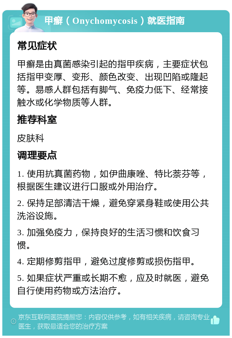 甲癣（Onychomycosis）就医指南 常见症状 甲癣是由真菌感染引起的指甲疾病，主要症状包括指甲变厚、变形、颜色改变、出现凹陷或隆起等。易感人群包括有脚气、免疫力低下、经常接触水或化学物质等人群。 推荐科室 皮肤科 调理要点 1. 使用抗真菌药物，如伊曲康唑、特比萘芬等，根据医生建议进行口服或外用治疗。 2. 保持足部清洁干燥，避免穿紧身鞋或使用公共洗浴设施。 3. 加强免疫力，保持良好的生活习惯和饮食习惯。 4. 定期修剪指甲，避免过度修剪或损伤指甲。 5. 如果症状严重或长期不愈，应及时就医，避免自行使用药物或方法治疗。