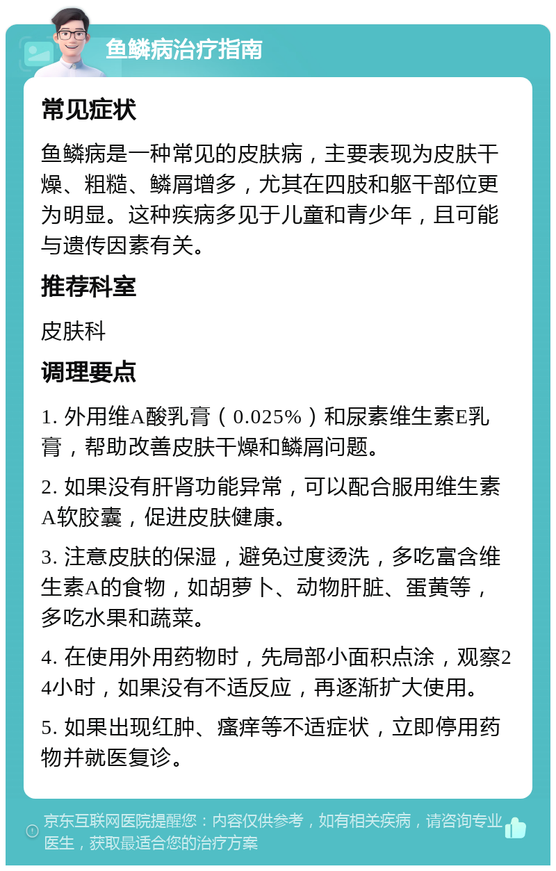 鱼鳞病治疗指南 常见症状 鱼鳞病是一种常见的皮肤病，主要表现为皮肤干燥、粗糙、鳞屑增多，尤其在四肢和躯干部位更为明显。这种疾病多见于儿童和青少年，且可能与遗传因素有关。 推荐科室 皮肤科 调理要点 1. 外用维A酸乳膏（0.025%）和尿素维生素E乳膏，帮助改善皮肤干燥和鳞屑问题。 2. 如果没有肝肾功能异常，可以配合服用维生素A软胶囊，促进皮肤健康。 3. 注意皮肤的保湿，避免过度烫洗，多吃富含维生素A的食物，如胡萝卜、动物肝脏、蛋黄等，多吃水果和蔬菜。 4. 在使用外用药物时，先局部小面积点涂，观察24小时，如果没有不适反应，再逐渐扩大使用。 5. 如果出现红肿、瘙痒等不适症状，立即停用药物并就医复诊。