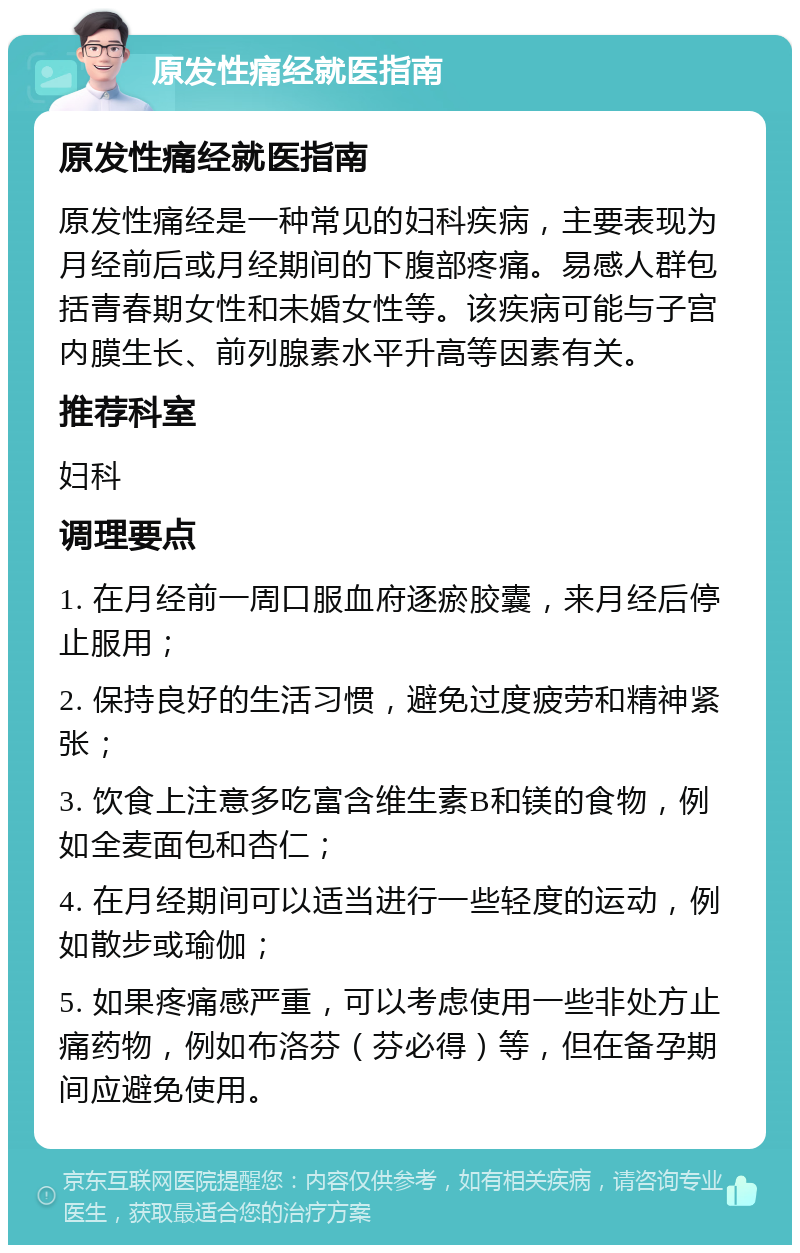 原发性痛经就医指南 原发性痛经就医指南 原发性痛经是一种常见的妇科疾病，主要表现为月经前后或月经期间的下腹部疼痛。易感人群包括青春期女性和未婚女性等。该疾病可能与子宫内膜生长、前列腺素水平升高等因素有关。 推荐科室 妇科 调理要点 1. 在月经前一周口服血府逐瘀胶囊，来月经后停止服用； 2. 保持良好的生活习惯，避免过度疲劳和精神紧张； 3. 饮食上注意多吃富含维生素B和镁的食物，例如全麦面包和杏仁； 4. 在月经期间可以适当进行一些轻度的运动，例如散步或瑜伽； 5. 如果疼痛感严重，可以考虑使用一些非处方止痛药物，例如布洛芬（芬必得）等，但在备孕期间应避免使用。