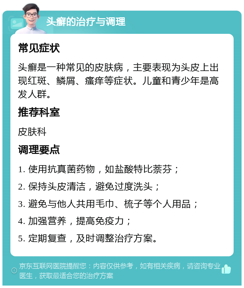 头癣的治疗与调理 常见症状 头癣是一种常见的皮肤病，主要表现为头皮上出现红斑、鳞屑、瘙痒等症状。儿童和青少年是高发人群。 推荐科室 皮肤科 调理要点 1. 使用抗真菌药物，如盐酸特比萘芬； 2. 保持头皮清洁，避免过度洗头； 3. 避免与他人共用毛巾、梳子等个人用品； 4. 加强营养，提高免疫力； 5. 定期复查，及时调整治疗方案。