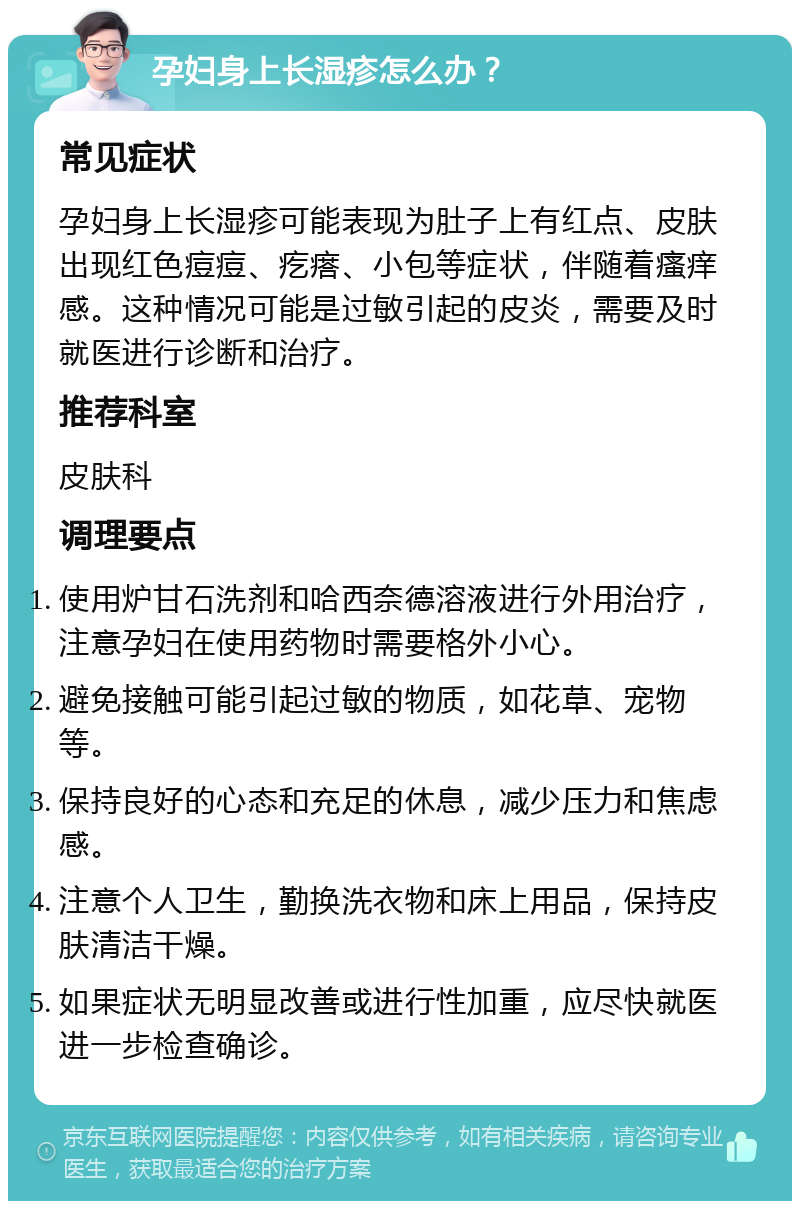 孕妇身上长湿疹怎么办？ 常见症状 孕妇身上长湿疹可能表现为肚子上有红点、皮肤出现红色痘痘、疙瘩、小包等症状，伴随着瘙痒感。这种情况可能是过敏引起的皮炎，需要及时就医进行诊断和治疗。 推荐科室 皮肤科 调理要点 使用炉甘石洗剂和哈西奈德溶液进行外用治疗，注意孕妇在使用药物时需要格外小心。 避免接触可能引起过敏的物质，如花草、宠物等。 保持良好的心态和充足的休息，减少压力和焦虑感。 注意个人卫生，勤换洗衣物和床上用品，保持皮肤清洁干燥。 如果症状无明显改善或进行性加重，应尽快就医进一步检查确诊。