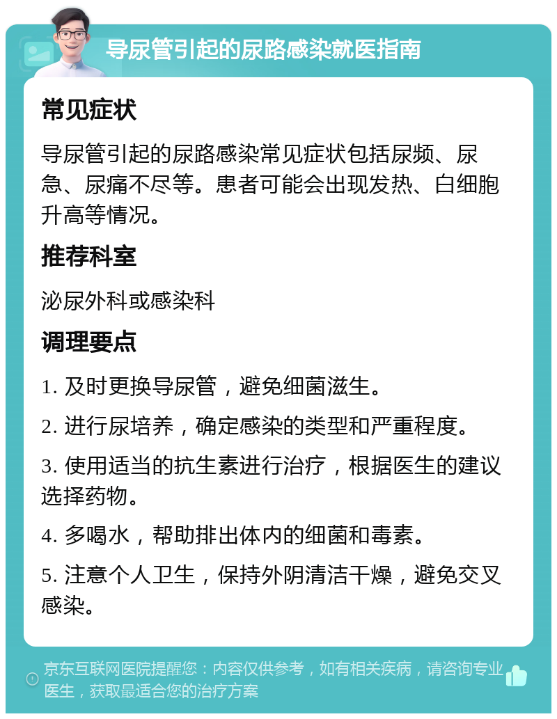 导尿管引起的尿路感染就医指南 常见症状 导尿管引起的尿路感染常见症状包括尿频、尿急、尿痛不尽等。患者可能会出现发热、白细胞升高等情况。 推荐科室 泌尿外科或感染科 调理要点 1. 及时更换导尿管，避免细菌滋生。 2. 进行尿培养，确定感染的类型和严重程度。 3. 使用适当的抗生素进行治疗，根据医生的建议选择药物。 4. 多喝水，帮助排出体内的细菌和毒素。 5. 注意个人卫生，保持外阴清洁干燥，避免交叉感染。