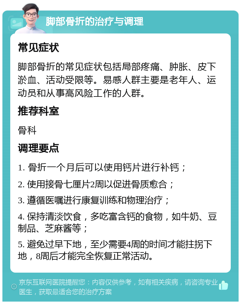 脚部骨折的治疗与调理 常见症状 脚部骨折的常见症状包括局部疼痛、肿胀、皮下淤血、活动受限等。易感人群主要是老年人、运动员和从事高风险工作的人群。 推荐科室 骨科 调理要点 1. 骨折一个月后可以使用钙片进行补钙； 2. 使用接骨七厘片2周以促进骨质愈合； 3. 遵循医嘱进行康复训练和物理治疗； 4. 保持清淡饮食，多吃富含钙的食物，如牛奶、豆制品、芝麻酱等； 5. 避免过早下地，至少需要4周的时间才能拄拐下地，8周后才能完全恢复正常活动。