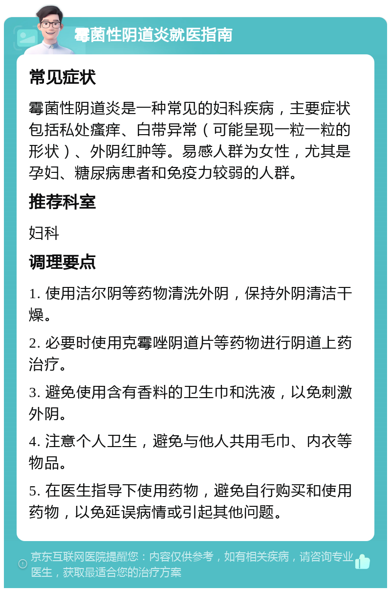 霉菌性阴道炎就医指南 常见症状 霉菌性阴道炎是一种常见的妇科疾病，主要症状包括私处瘙痒、白带异常（可能呈现一粒一粒的形状）、外阴红肿等。易感人群为女性，尤其是孕妇、糖尿病患者和免疫力较弱的人群。 推荐科室 妇科 调理要点 1. 使用洁尔阴等药物清洗外阴，保持外阴清洁干燥。 2. 必要时使用克霉唑阴道片等药物进行阴道上药治疗。 3. 避免使用含有香料的卫生巾和洗液，以免刺激外阴。 4. 注意个人卫生，避免与他人共用毛巾、内衣等物品。 5. 在医生指导下使用药物，避免自行购买和使用药物，以免延误病情或引起其他问题。