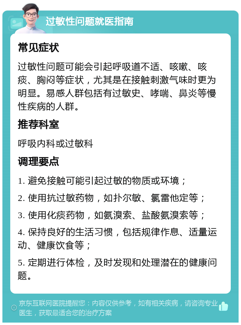 过敏性问题就医指南 常见症状 过敏性问题可能会引起呼吸道不适、咳嗽、咳痰、胸闷等症状，尤其是在接触刺激气味时更为明显。易感人群包括有过敏史、哮喘、鼻炎等慢性疾病的人群。 推荐科室 呼吸内科或过敏科 调理要点 1. 避免接触可能引起过敏的物质或环境； 2. 使用抗过敏药物，如扑尔敏、氯雷他定等； 3. 使用化痰药物，如氨溴索、盐酸氨溴索等； 4. 保持良好的生活习惯，包括规律作息、适量运动、健康饮食等； 5. 定期进行体检，及时发现和处理潜在的健康问题。