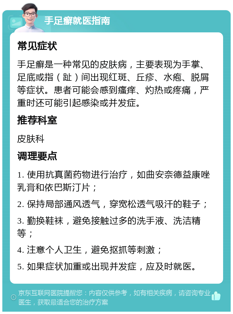 手足癣就医指南 常见症状 手足癣是一种常见的皮肤病，主要表现为手掌、足底或指（趾）间出现红斑、丘疹、水疱、脱屑等症状。患者可能会感到瘙痒、灼热或疼痛，严重时还可能引起感染或并发症。 推荐科室 皮肤科 调理要点 1. 使用抗真菌药物进行治疗，如曲安奈德益康唑乳膏和依巴斯汀片； 2. 保持局部通风透气，穿宽松透气吸汗的鞋子； 3. 勤换鞋袜，避免接触过多的洗手液、洗洁精等； 4. 注意个人卫生，避免抠抓等刺激； 5. 如果症状加重或出现并发症，应及时就医。