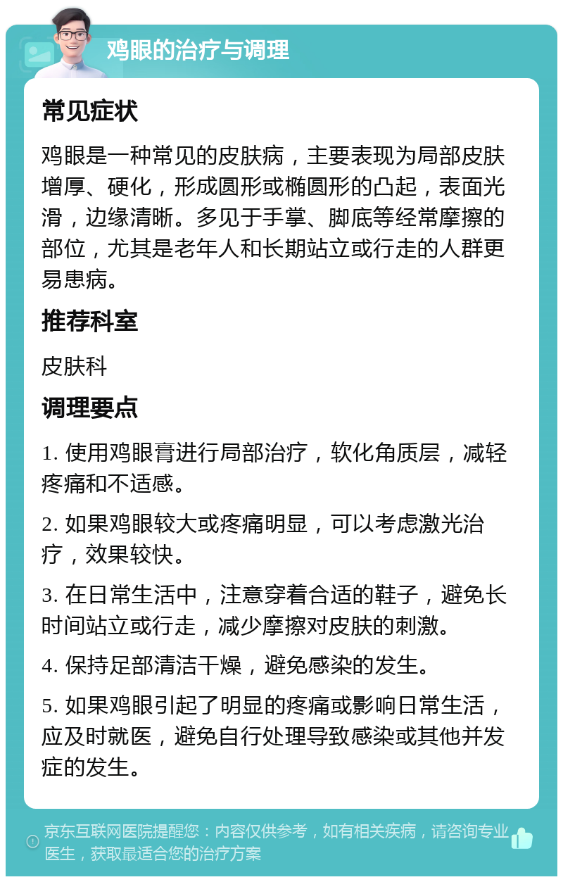 鸡眼的治疗与调理 常见症状 鸡眼是一种常见的皮肤病，主要表现为局部皮肤增厚、硬化，形成圆形或椭圆形的凸起，表面光滑，边缘清晰。多见于手掌、脚底等经常摩擦的部位，尤其是老年人和长期站立或行走的人群更易患病。 推荐科室 皮肤科 调理要点 1. 使用鸡眼膏进行局部治疗，软化角质层，减轻疼痛和不适感。 2. 如果鸡眼较大或疼痛明显，可以考虑激光治疗，效果较快。 3. 在日常生活中，注意穿着合适的鞋子，避免长时间站立或行走，减少摩擦对皮肤的刺激。 4. 保持足部清洁干燥，避免感染的发生。 5. 如果鸡眼引起了明显的疼痛或影响日常生活，应及时就医，避免自行处理导致感染或其他并发症的发生。